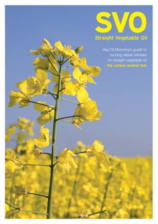 SVO
Straight Vegetable Oil

   Veg Oil Motoring’s guide to
        running diesel vehicles
      on straight vegetable oil
    - the carbon neutral fuel
 