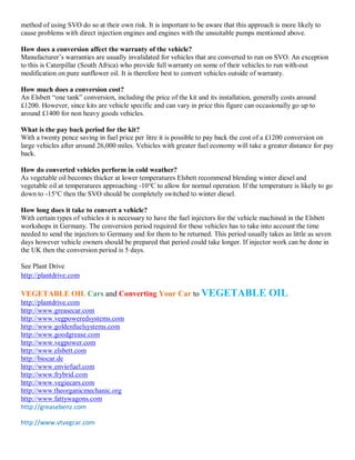 method of using SVO do so at their own risk. It is important to be aware that this approach is more likely to
cause problems with direct injection engines and engines with the unsuitable pumps mentioned above.

How does a conversion affect the warranty of the vehicle?
Manufacturer¶s warranties are usually invalidated for vehicles that are converted to run on SVO. An exception
to this is Caterpillar (South Africa) who provide full warranty on some of their vehicles to run with-out
modification on pure sunflower oil. It is therefore best to convert vehicles outside of warranty.

How much does a conversion cost?
An Elsbett ³one tank´ conversion, including the price of the kit and its installation, generally costs around
£1200. However, since kits are vehicle specific and can vary in price this figure can occasionally go up to
around £1400 for non heavy goods vehicles.

What is the pay back period for the kit?
With a twenty pence saving in fuel price per litre it is possible to pay back the cost of a £1200 conversion on
large vehicles after around 26,000 miles. Vehicles with greater fuel economy will take a greater distance for pay
back.

How do converted vehicles perform in cold weather?
As vegetable oil becomes thicker at lower temperatures Elsbett recommend blending winter diesel and
vegetable oil at temperatures approaching -10°C to allow for normal operation. If the temperature is likely to go
down to -15°C then the SVO should be completely switched to winter diesel.

How long does it take to convert a vehicle?
With certain types of vehicles it is necessary to have the fuel injectors for the vehicle machined in the Elsbett
workshops in Germany. The conversion period required for these vehicles has to take into account the time
needed to send the injectors to Germany and for them to be returned. This period usually takes as little as seven
days however vehicle owners should be prepared that period could take longer. If injector work can be done in
the UK then the conversion period is 5 days.

See Plant Drive
http://plantdrive.com

VEGETABLE OIL Cars and Converting Your Car to VEGETABLE                                    OIL
http://plantdrive.com
http://www.greasecar.com
http://www.vegpoweredsystems.com
http://www.goldenfuelsystems.com
http://www.goodgrease.com
http://www.vegpower.com
http://www.elsbett.com
http://biocar.de
http://www.enviofuel.com
http://www.frybrid.com
http://www.vegiecars.com
http://www.theorganicmechanic.org
http://www.fattywagons.com
http://greasebenz.com

http://www.vtvegcar.com
 