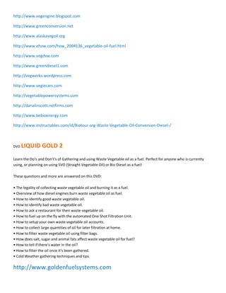 http://www.vegengine.blogspot.com

http://www.greenconversion.net

http://www.alaskavegoil.org

http://www.ehow.com/how_2004136_vegetable-oil-fuel.html

http://www.vegdvw.com

http://www.greendiesel1.com

http://vegwerks.wordpress.com

http://www.vegiecars.com

http://vegetablepowersystems.com

http://danalinscott.netfirms.com

http://www.bebioenergy.com

http://www.instructables.com/id/Biotour.org-Waste-Vegetable-Oil-Conversion-Diesel-/



DVD   LIQUID GOLD 2
Learn the Do͛s and Don͛t's of Gathering and using Waste Vegetable oil as a fuel. Perfect for anyone who is currently
using, or planning on using SVO (Straight Vegetable Oil) or Bio Diesel as a fuel!

These questions and more are answered on this DVD:

ͻ The legality of collecting waste vegetable oil and burning it as a fuel.
ͻ Overview of how diesel engines burn waste vegetable oil as fuel.
ͻ How to identify good waste vegetable oil.
ͻ How to identify bad waste vegetable oil.
ͻ How to ask a restaurant for their waste vegetable oil.
ͻ How to fuel up on the fly with the automated One Shot Filtration Unit.
ͻ How to setup your own waste vegetable oil accounts.
ͻ How to collect large quantities of oil for later filtration at home.
ͻ How to filter waste vegetable oil using filter bags.
ͻ How does salt, sugar and animal fats affect waste vegetable oil for fuel?
ͻ How to tell if there͛s water in the oil?
ͻ How to filter the oil once it͛s been gathered.
ͻ Cold Weather gathering techniques and tips.

http://www.goldenfuelsystems.com
 
