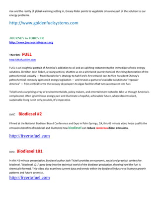 rise and the reality of global warming setting in, Greasy Rider points to vegetable oil as one part of the solution to our
energy problems.

http://www.goldenfuelsystems.com


JOURNEY to FOREVER
http://www.journeytoforever.org


The Film:   FUEL
http://thefuelfilm.com

FUEL is an insightful portrait of America͛s addiction to oil and an uplifting testament to the immediacy of new energy
solutions. Director, Josh Tickell, a young activist, shuttles us on a whirlwind journey to track the rising domination of the
petrochemical industry Ͷ from Rockefeller͛s strategy to halt Ford͛s first ethanol cars to Vice President Cheney's
petrochemical company sponsored energy legislation Ͷ and reveals a gamut of available solutions to "repower
America" Ͷ from vertical farms that occupy skyscrapers to algae facilities that turn wastewater into fuel.

Tickell and a surprising array of environmentalists, policy makers, and entertainment notables take us through America͛s
complicated, often ignominious energy past and illuminate a hopeful, achievable future, where decentralized,
sustainable living is not only possible, it͛s imperative.




DVD   : Biodiesel #2
Filmed at the National Biodiesel Board Conference and Expo in Palm Springs, CA, this 45 minute video helps qualify the
emissions benefits of biodiesel and illustrates how biodiesel can reduce cancerous diesel emissions.

http://fryertofuel.com


DVD:   Biodiesel 101
In this 45-minute presentation, biodiesel author Josh Tickell provides an economic, social and practical context for
biodiesel. "Biodiesel 101" goes deep into the technical world of the biodiesel production, showing how the fuel is
chemically formed. This video also examines current data and trends within the biodiesel industry to illustrate growth
patterns and future potential.
http://fryertofuel.com
 