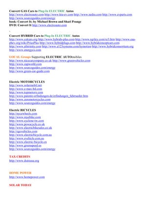 Convert GAS Cars to Plug-In ELECTRIC Autos
http://www.electroauto.com http://www.kta-ev.com http://www.nedra.com http://www.evparts.com
http://www.sourceguides.com/energy
book: Convert It; by Michael Brown and Shari Prange
DVD: Convert It http://www.electroauto.com

`
Convert HYBRID Cars to Plug-In ELECTRIC Autos
http://www.calcars.org http://www.hybrids-plus.com http://www.rqriley.com/xr3.htm http://www.eaa-
phev.org/wiki/PriusPlus http://www.hybridplugs.com http://www.hybridconceptcars.com
http://www.afstrinity.com http://www.a123systems.com/hymotion http://www.hybridconsortium.org
http://www.energycs.com

LOCAL Groups Supporting ELECTRIC AUTOmobiles
http://www.nicecarcompany.co.uk http://www.greenvehicles.com
http://www.zapworld.com
http://www.sourceguides.com/energy
http://www.green-car-guide.com


Electric MOTORCYCLES
http://www.solarmobil.net
http://www.e-max-ltd.com
http://www.topmotorx.com
http://www.patente-erfindungen.de/erfindungen_fahrraeder.htm
http://www.zeromotorcycles.com
http://www.sourceguides.com/energy

Electric BICYCLES
http://nycewheels.com
http://www.myebike.com
http://www.cyclone-tw.com
http://www.powacycle.co.uk
http://www.electricbikesales.co.uk
http://egovehicles.com
http://www.electricbicycle.com.au
http://www.evehicle.com.au
http://www.electric-bicycle.cn
http://www.greenspeed.us
http://www.sourceguides.com/energy

TAX CREDITS
http://www.dsireusa.org


HOME POWER
http://www.homepower.com

SOLAR TODAY
 