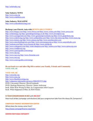 http://solartoday.org


Solar Industry NEWS
http://www.seia.org
http://www.solarbuzz.com

Solar Industry MAGAZINE
http://www.solarindustrymag.com


Recharge your Electric Auto with RENEWABLE ENERGY
http://www.bergey.com http://www.bwea.com http://www.vestas.com http://www.awea.com
http://solarenergy.org http://greendragonenergy.co.uk http://www.lowimpact.org
http://www.scoraigwind.com http://www.greenempowerment.org http://www.grupofenix.org
http://www.solarliving.org http://www.arthaonline.com http://www.the-mrea.org http://www.txses.org
http://www.irenew.org http://www.nmsea.org http://www.azsolarcenter.com
http://www.microhydropower.com http://www.newenergycorp.ca http://www.canyonhydro.com
http://wattsun.com http://www.lorentz.de http://www.etsolar.de
http://www.solargenix.com http://solar.sharpusa.com http://solren.com http://www.spirecorp.com
http://www.windpower.org
http://www.sourceguides.com/energy
http://www.i2p.org
http://www.ises.org http://www.firstsolar.com
http://www.rmi.org
http://www.sourceguides.com/energy


Do not bend over and allow Big Oil to molest your Family, Friends and Community
VOTE SOLAR

VOTE SOLAR
http://votesolar.org
http://www.seia.org
http://www.blackboxvoting.org
http://valparaiso.indymedia.org/news/2006/09/8723.php
DVD: Uncounted; Director: David Earnhardt
DVD: Hacking Democracy; Director: Simon Ardizzone
book: What Went Wrong In Ohio; by Congressman John Conyers
book: What Happened in Ohio; by Bob Fitrakis


IS YOUR CONGRESSMAN IN BED with BIG OIL?
How much bribes (campaign contributions) did your congressman take from the sleazy OIL Companies?

CAMPAIGN FINANCE INFORMATION CENTER
Where does the money come from?
http://www.campaignfinance.org/states

CENTER FOR PUBLIC INTEGRITY
 