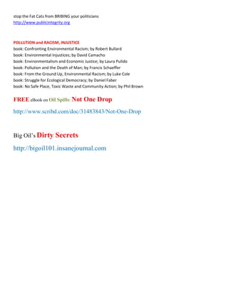 stop the Fat Cats from BRIBING your politicians
http://www.publicintegrity.org



POLLUTION and RACISM, INJUSTICE
book: Confronting Environmental Racism; by Robert Bullard
book: Environmental Injustices; by David Camacho
book: Environmentalism and Economic Justice; by Laura Pulido
book: Pollution and the Death of Man; by Francis Schaeffer
book: From the Ground Up, Environmental Racism; by Luke Cole
book: Struggle for Ecological Democracy; by Daniel Faber
book: No Safe Place, Toxic Waste and Community Action; by Phil Brown


FREE eBook on Oil Spills: Not One Drop
http://www.scribd.com/doc/31483843/Not-One-Drop



Big Oil¶s Dirty        Secrets
http://bigoil101.insanejournal.com
 