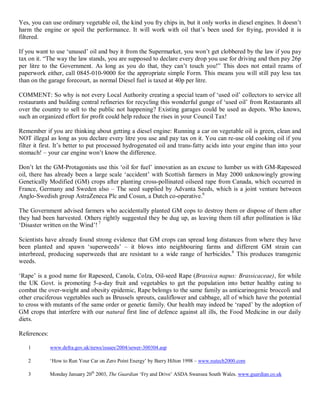 Yes, you can use ordinary vegetable oil, the kind you fry chips in, but it only works in diesel engines. It doesn¶t
harm the engine or spoil the performance. It will work with oil that¶s been used for frying, provided it is
filtered.

If you want to use µunused¶ oil and buy it from the Supermarket, you won¶t get clobbered by the law if you pay
tax on it. ³The way the law stands, you are supposed to declare every drop you use for driving and then pay 26p
per litre to the Government. As long as you do that, they can¶t touch you!´ This does not entail reams of
paperwork either, call 0845-010-9000 for the appropriate simple Form. This means you will still pay less tax
than on the garage forecourt, as normal Diesel fuel is taxed at 40p per litre.

COMMENT: So why is not every Local Authority creating a special team of µused oil¶ collectors to service all
restaurants and building central refineries for recycling this wonderful gunge of µused oil¶ from Restaurants all
over the country to sell to the public not happening? Existing garages could be used as depots. Who knows,
such an organized effort for profit could help reduce the rises in your Council Tax!

Remember if you are thinking about getting a diesel engine: Running a car on vegetable oil is green, clean and
NOT illegal as long as you declare every litre you use and pay tax on it. You can re-use old cooking oil if you
filter it first. It¶s better to put processed hydrogenated oil and trans-fatty acids into your engine than into your
stomach! ± your car engine won¶t know the difference.

Don¶t let the GM-Protagonists use this µoil for fuel¶ innovation as an excuse to lumber us with GM-Rapeseed
oil, there has already been a large scale µaccident¶ with Scottish farmers in May 2000 unknowingly growing
Genetically Modified (GM) crops after planting cross-pollinated oilseed rape from Canada, which occurred in
France, Germany and Sweden also ± The seed supplied by Advanta Seeds, which is a joint venture between
Anglo-Swedish group AstraZeneca Plc and Cosun, a Dutch co-operative.6

The Government advised farmers who accidentally planted GM cops to destroy them or dispose of them after
they had been harvested. Others rightly suggested they be dug up, as leaving them till after pollination is like
µDisaster written on the Wind¶! 7

Scientists have already found strong evidence that GM crops can spread long distances from where they have
been planted and spawn µsuperweeds¶ ± it blows into neighbouring farms and different GM strain can
interbreed, producing superweeds that are resistant to a wide range of herbicides.6 This produces transgenic
weeds.

µRape¶ is a good name for Rapeseed, Canola, Colza, Oil-seed Rape (Brassica napus: Brassicaceae), for while
the UK Govt. is promoting 5-a-day fruit and vegetables to get the population into better healthy eating to
combat the over-weight and obesity epidemic, Rape belongs to the same family as anticarinogenic broccoli and
other cruciferous vegetables such as Brussels sprouts, cauliflower and cabbage, all of which have the potential
to cross with mutants of the same order or genetic family. Our health may indeed be µraped¶ by the adoption of
GM crops that interfere with our natural first line of defence against all ills, the Food Medicine in our daily
diets.

References:

   1          www.defra.gov.uk/news/issues/2004/sewer-300304.asp

   2          µHow to Run Your Car on Zero Point Energy¶ by Barry Hilton 1998 ± www.nutech2000.com

   3          Monday January 20th 2003, The Guardian µFry and Drive¶ ASDA Swansea South Wales. www.guardian.co.uk
 