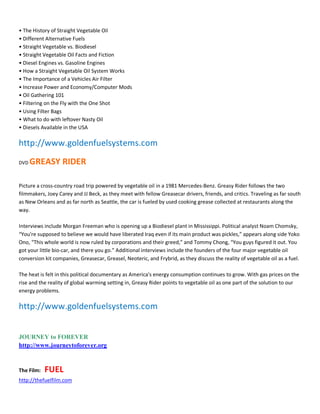 ͻ The History of Straight Vegetable Oil
ͻ Different Alternative Fuels
ͻ Straight Vegetable vs. Biodiesel
ͻ Straight Vegetable Oil Facts and Fiction
ͻ Diesel Engines vs. Gasoline Engines
ͻ How a Straight Vegetable Oil System Works
ͻ The Importance of a Vehicles Air Filter
ͻ Increase Power and Economy/Computer Mods
ͻ Oil Gathering 101
ͻ Filtering on the Fly with the One Shot
ͻ Using Filter Bags
ͻ What to do with leftover Nasty Oil
ͻ Diesels Available in the USA

http://www.goldenfuelsystems.com
DVD   GREASY RIDER

Picture a cross-country road trip powered by vegetable oil in a 1981 Mercedes-Benz. Greasy Rider follows the two
filmmakers, Joey Carey and JJ Beck, as they meet with fellow Greasecar drivers, friends, and critics. Traveling as far south
as New Orleans and as far north as Seattle, the car is fueled by used cooking grease collected at restaurants along the
way.

Interviews include Morgan Freeman who is opening up a Biodiesel plant in Mississippi. Political analyst Noam Chomsky,
͞You're supposed to believe we would have liberated Iraq even if its main product was pickles,͟ appears along side Yoko
Ono, ͞This whole world is now ruled by corporations and their greed,͟ and Tommy Chong, ͞You guys figured it out. You
got your little bio-car, and there you go.͟ Additional interviews include the founders of the four major vegetable oil
conversion kit companies, Greasecar, Greasel, Neoteric, and Frybrid, as they discuss the reality of vegetable oil as a fuel.

The heat is felt in this political documentary as America's energy consumption continues to grow. With gas prices on the
rise and the reality of global warming setting in, Greasy Rider points to vegetable oil as one part of the solution to our
energy problems.

http://www.goldenfuelsystems.com


JOURNEY to FOREVER
http://www.journeytoforever.org


The Film:   FUEL
http://thefuelfilm.com
 