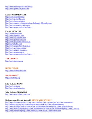http://www.sourceguides.com/energy
http://www.green-car-guide.com


Electric MOTORCYCLES
http://www.solarmobil.net
http://www.e-max-ltd.com
http://www.topmotorx.com
http://www.patente-erfindungen.de/erfindungen_fahrraeder.htm
http://www.zeromotorcycles.com
http://www.sourceguides.com/energy

Electric BICYCLES
http://nycewheels.com
http://www.myebike.com
http://www.cyclone-tw.com
http://www.powacycle.co.uk
http://www.electricbikesales.co.uk
http://egovehicles.com
http://www.electricbicycle.com.au
http://www.evehicle.com.au
http://www.electric-bicycle.cn
http://www.greenspeed.us
http://www.sourceguides.com/energy

TAX CREDITS
http://www.dsireusa.org


HOME POWER
http://www.homepower.com

SOLAR TODAY
http://solartoday.org


Solar Industry NEWS
http://www.seia.org
http://www.solarbuzz.com

Solar Industry MAGAZINE
http://www.solarindustrymag.com


Recharge your Electric Auto with RENEWABLE ENERGY
http://www.bergey.com http://www.bwea.com http://www.vestas.com http://www.awea.com
http://solarenergy.org http://greendragonenergy.co.uk http://www.lowimpact.org
http://www.scoraigwind.com http://www.greenempowerment.org http://www.grupofenix.org
http://www.solarliving.org http://www.arthaonline.com http://www.the-mrea.org http://www.txses.org
http://www.irenew.org http://www.nmsea.org http://www.azsolarcenter.com
 