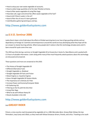 ͻ How to setup your own waste vegetable oil accounts.
ͻ How to collect large quantities of oil for later filtration at home.
ͻ How to filter waste vegetable oil using filter bags.
ͻ How does salt, sugar and animal fats affect waste vegetable oil for fuel?
ͻ How to tell if there͛s water in the oil?
ͻ How to filter the oil once it͛s been gathered.
ͻ Cold Weather gathering techniques and tips.

http://www.goldenfuelsystems.com


DVD   S.V.O. Seminar 2006
Lately there's been a lot of talk about the effects of Global warming due to our love of gas guzzling vehicles and our
dependency on foreign oil. Scientists and entrepreneurs around the world are busy developing what they hope will be
our answer to cleaner burning vehicles. What many people don't realize is that this technology already exists and it's
been around for quite some time now.

This DVD was Shot during a seminar on Straight Vegetable Oil at Ecoversity in Santa Fe, New Mexico and is packed with
2.5 hours of valuable information. Listen along while many of the most frequently asked questions about this technology
are discussed and answered.

These questions and more are answered on this DVD:

ͻ The History of Straight Vegetable Oil
ͻ Different Alternative Fuels
ͻ Straight Vegetable vs. Biodiesel
ͻ Straight Vegetable Oil Facts and Fiction
ͻ Diesel Engines vs. Gasoline Engines
ͻ How a Straight Vegetable Oil System Works
ͻ The Importance of a Vehicles Air Filter
ͻ Increase Power and Economy/Computer Mods
ͻ Oil Gathering 101
ͻ Filtering on the Fly with the One Shot
ͻ Using Filter Bags
ͻ What to do with leftover Nasty Oil
ͻ Diesels Available in the USA

http://www.goldenfuelsystems.com
DVD   GREASY RIDER

Picture a cross-country road trip powered by vegetable oil in a 1981 Mercedes-Benz. Greasy Rider follows the two
filmmakers, Joey Carey and JJ Beck, as they meet with fellow Greasecar drivers, friends, and critics. Traveling as far south
 