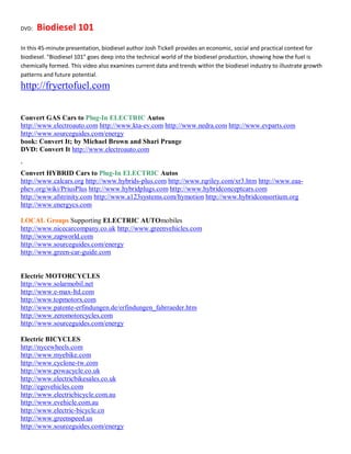 DVD:   Biodiesel 101
In this 45-minute presentation, biodiesel author Josh Tickell provides an economic, social and practical context for
biodiesel. "Biodiesel 101" goes deep into the technical world of the biodiesel production, showing how the fuel is
chemically formed. This video also examines current data and trends within the biodiesel industry to illustrate growth
patterns and future potential.
http://fryertofuel.com


Convert GAS Cars to Plug-In ELECTRIC Autos
http://www.electroauto.com http://www.kta-ev.com http://www.nedra.com http://www.evparts.com
http://www.sourceguides.com/energy
book: Convert It; by Michael Brown and Shari Prange
DVD: Convert It http://www.electroauto.com

`
Convert HYBRID Cars to Plug-In ELECTRIC Autos
http://www.calcars.org http://www.hybrids-plus.com http://www.rqriley.com/xr3.htm http://www.eaa-
phev.org/wiki/PriusPlus http://www.hybridplugs.com http://www.hybridconceptcars.com
http://www.afstrinity.com http://www.a123systems.com/hymotion http://www.hybridconsortium.org
http://www.energycs.com

LOCAL Groups Supporting ELECTRIC AUTOmobiles
http://www.nicecarcompany.co.uk http://www.greenvehicles.com
http://www.zapworld.com
http://www.sourceguides.com/energy
http://www.green-car-guide.com


Electric MOTORCYCLES
http://www.solarmobil.net
http://www.e-max-ltd.com
http://www.topmotorx.com
http://www.patente-erfindungen.de/erfindungen_fahrraeder.htm
http://www.zeromotorcycles.com
http://www.sourceguides.com/energy

Electric BICYCLES
http://nycewheels.com
http://www.myebike.com
http://www.cyclone-tw.com
http://www.powacycle.co.uk
http://www.electricbikesales.co.uk
http://egovehicles.com
http://www.electricbicycle.com.au
http://www.evehicle.com.au
http://www.electric-bicycle.cn
http://www.greenspeed.us
http://www.sourceguides.com/energy
 
