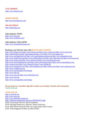 TAX CREDITS
http://www.dsireusa.org



HOME POWER
http://www.homepower.com

SOLAR TODAY
http://solartoday.org


Solar Industry NEWS
http://www.seia.org
http://www.solarbuzz.com

Solar Industry MAGAZINE
http://www.solarindustrymag.com


Recharge your Electric Auto with RENEWABLE ENERGY
http://www.bergey.com http://www.bwea.com http://www.vestas.com http://www.awea.com
http://solarenergy.org http://greendragonenergy.co.uk http://www.lowimpact.org
http://www.scoraigwind.com http://www.greenempowerment.org http://www.grupofenix.org
http://www.solarliving.org http://www.arthaonline.com http://www.the-mrea.org http://www.txses.org
http://www.irenew.org http://www.nmsea.org http://www.azsolarcenter.com
http://www.microhydropower.com http://www.newenergycorp.ca http://www.canyonhydro.com
http://wattsun.com http://www.lorentz.de http://www.etsolar.de
http://www.solargenix.com http://solar.sharpusa.com http://solren.com http://www.spirecorp.com
http://www.windpower.org
http://www.sourceguides.com/energy
http://www.i2p.org
http://www.ises.org http://www.firstsolar.com
http://www.rmi.org
http://www.sourceguides.com/energy


Do not bend over and allow Big Oil to molest your Family, Friends and Community
VOTE SOLAR

VOTE SOLAR
http://votesolar.org
http://www.seia.org
http://www.blackboxvoting.org
http://valparaiso.indymedia.org/news/2006/09/8723.php
DVD: Uncounted; Director: David Earnhardt
DVD: Hacking Democracy; Director: Simon Ardizzone
book: What Went Wrong In Ohio; by Congressman John Conyers
book: What Happened in Ohio; by Bob Fitrakis
 