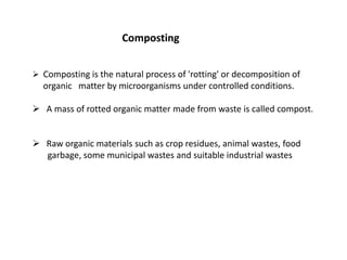 Composting
 Composting is the natural process of 'rotting' or decomposition of
organic matter by microorganisms under controlled conditions.
 A mass of rotted organic matter made from waste is called compost.
 Raw organic materials such as crop residues, animal wastes, food
garbage, some municipal wastes and suitable industrial wastes
 