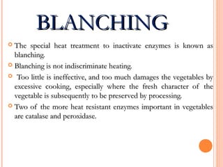 BLANCHINGBLANCHING
 The special heat treatment to inactivate enzymes is known asThe special heat treatment to inactivate enzymes is known as
blanching.blanching.
 Blanching is not indiscriminate heating.Blanching is not indiscriminate heating.
 Too little is ineffective, and too much damages the vegetables byToo little is ineffective, and too much damages the vegetables by
excessive cooking, especially where the fresh character of theexcessive cooking, especially where the fresh character of the
vegetable is subsequently to be preserved by processing.vegetable is subsequently to be preserved by processing.
 Two of the more heat resistant enzymes important in vegetablesTwo of the more heat resistant enzymes important in vegetables
are catalase and peroxidase.are catalase and peroxidase.
 
