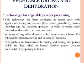 VEGETABLE DRYING ANDVEGETABLE DRYING AND
DEHYDRATIONDEHYDRATION
 Technology for vegetable powder processingTechnology for vegetable powder processing
 This technology has been developed in recent years withThis technology has been developed in recent years with
applications mainly for potatoes (flour, flakes, granulated), carrotsapplications mainly for potatoes (flour, flakes, granulated), carrots
(powder) and red tomatoes (powder). In order to obtain these(powder) and red tomatoes (powder). In order to obtain these
finished products there are two processes:finished products there are two processes:
 a) drying of vegetables down to a final water content below 4%a) drying of vegetables down to a final water content below 4%
followed by grinding, sieving and packing of products.followed by grinding, sieving and packing of products.
 b) vegetables are transformed by boiling and sieving into puréesb) vegetables are transformed by boiling and sieving into purées
which are then dried on heated surfaces (under vacuumwhich are then dried on heated surfaces (under vacuum
preferably) or by spraying in hot air.preferably) or by spraying in hot air.
 