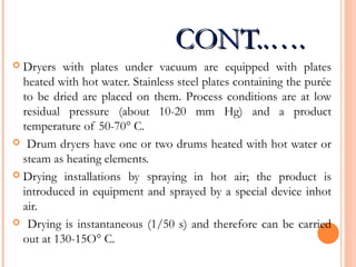 CONT..….CONT..….
 Dryers with plates under vacuum are equipped with plates
heated with hot water. Stainless steel plates containing the purée
to be dried are placed on them. Process conditions are at low
residual pressure (about 10-20 mm Hg) and a product
temperature of 50-70° C.
 Drum dryers have one or two drums heated with hot water or
steam as heating elements.
 Drying installations by spraying in hot air; the product is
introduced in equipment and sprayed by a special device inhot
air.
 Drying is instantaneous (1/50 s) and therefore can be carried
out at 130-15O° C.
 