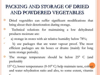PACKING AND STORAGE OF DRIEDPACKING AND STORAGE OF DRIED
AND POWDERED VEGETABLESAND POWDERED VEGETABLES
 Dried vegetables can suffer significant modifications thatDried vegetables can suffer significant modifications that
bring about their deterioration during storage.bring about their deterioration during storage.
 Technical solutions for maintaining a low dehydratedTechnical solutions for maintaining a low dehydrated
products moisture are:products moisture are:
 a) storage in stores with air relative humidity below 78%;a) storage in stores with air relative humidity below 78%;
 b) use packages that are water vapour proof. The mostb) use packages that are water vapour proof. The most
efficient packages are tin boxes or drums (mainly for longefficient packages are tin boxes or drums (mainly for long
term storage periods).term storage periods).
 The storage temperature should be below 25° C (andThe storage temperature should be below 25° C (and
preferablypreferably
15° C); lower temperatures (0-10° C) help maintain taste, colour15° C); lower temperatures (0-10° C) help maintain taste, colour
and water rehydration ratio and also, to some extent, vitaminand water rehydration ratio and also, to some extent, vitamin
 
