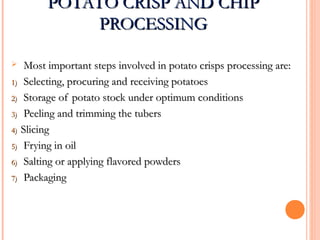 POTATO CRISP AND CHIPPOTATO CRISP AND CHIP
PROCESSINGPROCESSING
 Most important steps involved in potato crisps processing are:Most important steps involved in potato crisps processing are:
1)1) Selecting, procuring and receiving potatoesSelecting, procuring and receiving potatoes
2)2) Storage of potato stock under optimum conditionsStorage of potato stock under optimum conditions
3)3) Peeling and trimming the tubersPeeling and trimming the tubers
4)4) SlicingSlicing
5)5) Frying in oilFrying in oil
6)6) Salting or applying flavored powdersSalting or applying flavored powders
7)7) PackagingPackaging
 