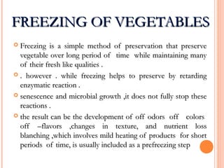 FREEZING OF VEGETABLESFREEZING OF VEGETABLES
 Freezing is a simple method of preservation that preserveFreezing is a simple method of preservation that preserve
vegetable over long period of time while maintaining manyvegetable over long period of time while maintaining many
of their fresh like qualities .of their fresh like qualities .
 . however . while freezing helps to preserve by retarding. however . while freezing helps to preserve by retarding
enzymatic reaction .enzymatic reaction .
 senescence and microbial growth ,it does not fully stop thesesenescence and microbial growth ,it does not fully stop these
reactions .reactions .
 the result can be the development of off odors off colorsthe result can be the development of off odors off colors
off –flavors ,changes in texture, and nutrient lossoff –flavors ,changes in texture, and nutrient loss
blanching ,which involves mild heating of products for shortblanching ,which involves mild heating of products for short
periods of time, is usually included as a prefreezing stepperiods of time, is usually included as a prefreezing step
 