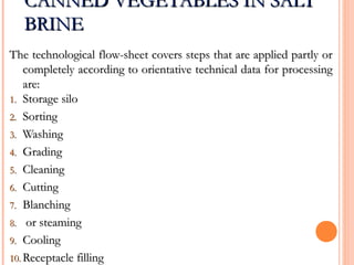CANNED VEGETABLES IN SALTCANNED VEGETABLES IN SALT
BRINEBRINE
The technological flow-sheet covers steps that are applied partly orThe technological flow-sheet covers steps that are applied partly or
completely according to orientative technical data for processingcompletely according to orientative technical data for processing
are:are:
1.1. Storage siloStorage silo
2.2. SortingSorting
3.3. WashingWashing
4.4. GradingGrading
5.5. CleaningCleaning
6.6. CuttingCutting
7.7. BlanchingBlanching
8.8. or steamingor steaming
9.9. CoolingCooling
10.10. Receptacle fillingReceptacle filling
 