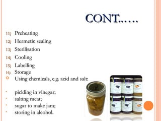 CONT..….CONT..….
11)11) PreheatingPreheating
12)12) Hermetic sealingHermetic sealing
13)13) SterilisationSterilisation
14)14) CoolingCooling
15)15) LabellingLabelling
16)16) StorageStorage
 Using chemicals, e.g. acid and salt:Using chemicals, e.g. acid and salt:
• pickling in vinegar;pickling in vinegar;
• salting meat;salting meat;
• sugar to make jam;sugar to make jam;
• storing in alcohol.storing in alcohol.
 