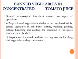 CANNED VEGETABLES INCANNED VEGETABLES IN
CONCENTRATED TOMATO JUICECONCENTRATED TOMATO JUICE
 General technological flow-sheet covers two types ofGeneral technological flow-sheet covers two types of
operations:operations:
 a) Preparation of vegetables is similar to the one described fora) Preparation of vegetables is similar to the one described for
canned vegetables in salt brine: sorting, washing, grading,canned vegetables in salt brine: sorting, washing, grading,
cutting, blanching and cooling, the exception is for spicescutting, blanching and cooling, the exception is for spices
which are not blanched.which are not blanched.
 b) Preparation of canned products covering: receptacles fillingb) Preparation of canned products covering: receptacles filling
with vegetables, adding concentrated.with vegetables, adding concentrated.
 