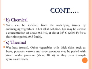 CONT..…CONT..…
b) Chemicalb) Chemical
 Skins can be softened from the underlying tissues bySkins can be softened from the underlying tissues by
submerging vegetables in hot alkali solution. Lye may be used atsubmerging vegetables in hot alkali solution. Lye may be used at
a concentration of about 0.5-3%, at about 93° C (2000 F) for aa concentration of about 0.5-3%, at about 93° C (2000 F) for a
short time period (0.5-3min).short time period (0.5-3min).
c) Thermalc) Thermal
 Wet heat (steam). Other vegetables with thick skins such asWet heat (steam). Other vegetables with thick skins such as
beets, potatoes, carrots and sweet potatoes may be peeled withbeets, potatoes, carrots and sweet potatoes may be peeled with
steam under pressure (about 10 at) as they pass throughsteam under pressure (about 10 at) as they pass through
cylindrical vessels.cylindrical vessels.
 