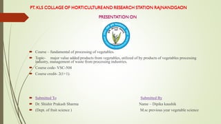  Course – fundamental of processing of vegetables.
 Topic- major value added products from vegetables, utilized of by products of vegetables processing
industry, management of waste from processing industries.
 Course code- VSC-504
 Course credit- 2(1+1).
 Submitted To Submitted By
 Dr. Shishir Prakash Sharma Name – Dipika kaushik
 (Dept. of fruit science ) M.sc previous year vegetable science
 