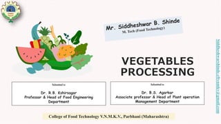 VEGETABLES
PROCESSING
Submitted to
Dr. R.B. Kshirsagar
Professor & Head of Food Engineering
Department
Submitted to
Dr. B.S. Agarkar
Associate professor & Head of Plant operation
Management Department
College of Food Technology V.N.M.K.V., Parbhani (Maharashtra)
Siddheshwarshinde.cftvnmkv@gmail.com
 