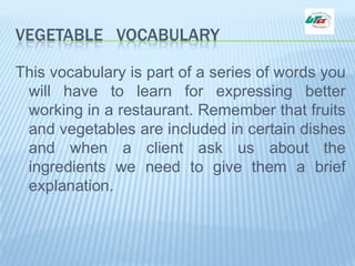 VEGETABLE   VOCABULARY This vocabulary is part of a series of words you will have to learn for expressing better working in a restaurant. Remember that fruits and vegetables are included in certain dishes and when a client ask us about the ingredients we need to give them a brief explanation.  
