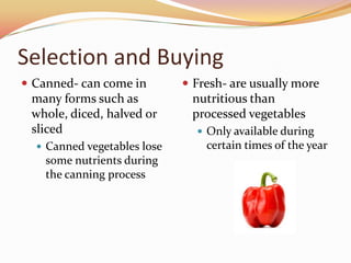 Selection and BuyingCanned- can come in many forms such as whole, diced, halved or slicedCanned vegetables lose some nutrients during the canning process	Fresh- are usually more nutritious than processed vegetablesOnly available during certain times of the year 