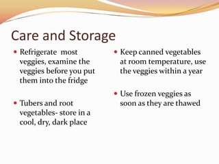 Care and StorageRefrigerate  most veggies, examine the veggies before you put them into the fridgeTubers and root vegetables- store in a cool, dry, dark placeKeep canned vegetables at room temperature, use the veggies within a yearUse frozen veggies as soon as they are thawed