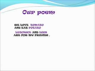 Our poem

WE LOVE TOMATO
AND EAT POTATO
 LETCHUCE AND EGGS
ARE FOR MY FRIENDS .
 