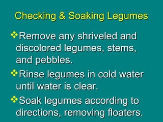 Culinary Essentials
Copyright © Glencoe/McGraw-Hill,
a division of The McGraw-Hill Companies, Inc.
Checking & Soaking LegumesChecking & Soaking Legumes
Remove any shriveled andRemove any shriveled and
discolored legumes, stems,discolored legumes, stems,
and pebbles.and pebbles.
Rinse legumes in cold waterRinse legumes in cold water
until water is clear.until water is clear.
Soak legumes according toSoak legumes according to
directions, removing floaters.directions, removing floaters.
 
