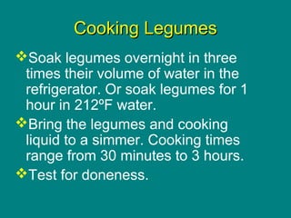 Culinary Essentials
Copyright © Glencoe/McGraw-Hill,
a division of The McGraw-Hill Companies, Inc.
Cooking LegumesCooking Legumes
Soak legumes overnight in three
times their volume of water in the
refrigerator. Or soak legumes for 1
hour in 212ºF water.
Bring the legumes and cooking
liquid to a simmer. Cooking times
range from 30 minutes to 3 hours.
Test for doneness.
 