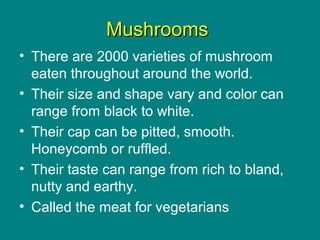 MushroomsMushrooms
• There are 2000 varieties of mushroom
eaten throughout around the world.
• Their size and shape vary and color can
range from black to white.
• Their cap can be pitted, smooth.
Honeycomb or ruffled.
• Their taste can range from rich to bland,
nutty and earthy.
• Called the meat for vegetarians
 