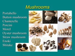 Culinary Essentials
Copyright © Glencoe/McGraw-Hill,
a division of The McGraw-Hill Companies, Inc.
MushroomsMushrooms
PortabelloPortabello
Button mushroomButton mushroom
ChanterelleChanterelle
PorciniPorcini
MorelMorel
Oyster mushroomOyster mushroom
Straw mushroomStraw mushroom
EnokiEnoki
ShitakeShitake
 