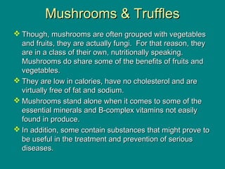 Mushrooms & TrufflesMushrooms & Truffles
 Though, mushrooms are often grouped with vegetablesThough, mushrooms are often grouped with vegetables
and fruits, they are actually fungi. For that reason, theyand fruits, they are actually fungi. For that reason, they
are in a class of their own, nutritionally speaking.are in a class of their own, nutritionally speaking.
Mushrooms do share some of the benefits of fruits andMushrooms do share some of the benefits of fruits and
vegetables.vegetables.
 They are low in calories, have no cholesterol and areThey are low in calories, have no cholesterol and are
virtually free of fat and sodium.virtually free of fat and sodium.
 Mushrooms stand alone when it comes to some of theMushrooms stand alone when it comes to some of the
essential minerals and B-complex vitamins not easilyessential minerals and B-complex vitamins not easily
found in produce.found in produce.
 In addition, some contain substances that might prove toIn addition, some contain substances that might prove to
be useful in the treatment and prevention of seriousbe useful in the treatment and prevention of serious
diseases.diseases.
 
