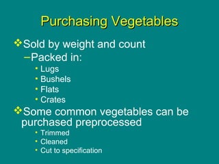 Culinary Essentials
Copyright © Glencoe/McGraw-Hill,
a division of The McGraw-Hill Companies, Inc.
Purchasing VegetablesPurchasing Vegetables
Sold by weight and count
–Packed in:
• Lugs
• Bushels
• Flats
• Crates
Some common vegetables can be
purchased preprocessed
• Trimmed
• Cleaned
• Cut to specification
 