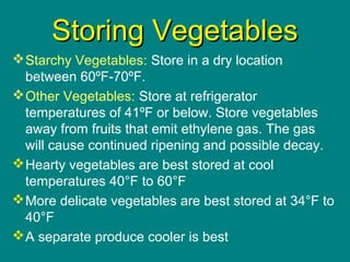 Culinary Essentials
Copyright © Glencoe/McGraw-Hill,
a division of The McGraw-Hill Companies, Inc.
Storing VegetablesStoring Vegetables
Starchy Vegetables: Store in a dry location
between 60ºF-70ºF.
Other Vegetables: Store at refrigerator
temperatures of 41ºF or below. Store vegetables
away from fruits that emit ethylene gas. The gas
will cause continued ripening and possible decay.
Hearty vegetables are best stored at cool
temperatures 40°F to 60°F
More delicate vegetables are best stored at 34°F to
40°F
A separate produce cooler is best
 