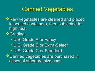 Culinary Essentials
Copyright © Glencoe/McGraw-Hill,
a division of The McGraw-Hill Companies, Inc.
Canned VegetablesCanned Vegetables
Raw vegetables are cleaned and placedRaw vegetables are cleaned and placed
in sealed containers, then subjected toin sealed containers, then subjected to
high heathigh heat
GradingGrading
• U.S. Grade A or FancyU.S. Grade A or Fancy
• U.S. Grade B or Extra-SelectU.S. Grade B or Extra-Select
• U.S. Grade C or StandardU.S. Grade C or Standard
Canned vegetables are purchased inCanned vegetables are purchased in
cases of standard size canscases of standard size cans
 