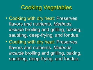 Culinary Essentials
Copyright © Glencoe/McGraw-Hill,
a division of The McGraw-Hill Companies, Inc.
Cooking VegetablesCooking Vegetables
• Cooking with dry heat:Cooking with dry heat: PreservesPreserves
flavors and nutrients.flavors and nutrients. MethodsMethods
includeinclude broiling and grilling, baking,broiling and grilling, baking,
sautéing, deep-frying, and fondue.sautéing, deep-frying, and fondue.
• Cooking with dry heat:Cooking with dry heat: PreservesPreserves
flavors and nutrients.flavors and nutrients. MethodsMethods
includeinclude broiling and grilling, baking,broiling and grilling, baking,
sautéing, deep-frying, and fondue.sautéing, deep-frying, and fondue.
 