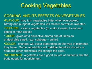 Culinary Essentials
Copyright © Glencoe/McGraw-Hill,
a division of The McGraw-Hill Companies, Inc.
Cooking VegetablesCooking Vegetables
COOKING AND ITS EFFECTS ON VEGETABLESCOOKING AND ITS EFFECTS ON VEGETABLES
•FLAVOURFLAVOUR:: may turn vegetables bitter when overcooked.may turn vegetables bitter when overcooked.
Strong and pungent vegetables will mellow as well as sweeten.Strong and pungent vegetables will mellow as well as sweeten.
•TEXTURETEXTURE:: softens vegetables (to make it easier to eat andsoftens vegetables (to make it easier to eat and
digest in most cases)digest in most cases)
• ODORODOR:: gives-off a distinctive aroma and at times angives-off a distinctive aroma and at times an
undesirable smell. (e.g. cabbage – sulfur)undesirable smell. (e.g. cabbage – sulfur)
•COLORCOLOR:: changes will occur depending on the type of pigmentschanges will occur depending on the type of pigments
they have. Some vegetables willthey have. Some vegetables will oxidizeoxidize therefore discolor ortherefore discolor or
heat and other chemicals will change the color.heat and other chemicals will change the color.
•NUTRIENTSNUTRIENTS:: vegetables are a good source of nutrients that thevegetables are a good source of nutrients that the
body needs for nourishment.body needs for nourishment.
 