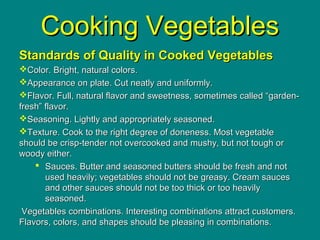 Cooking VegetablesCooking Vegetables
Standards of Quality in Cooked VegetablesStandards of Quality in Cooked Vegetables
Color. Bright, natural colors.Color. Bright, natural colors.
Appearance on plate. Cut neatly and uniformly.Appearance on plate. Cut neatly and uniformly.
Flavor. Full, natural flavor and sweetness, sometimes called “garden-Flavor. Full, natural flavor and sweetness, sometimes called “garden-
fresh” flavor.fresh” flavor.
Seasoning. Lightly and appropriately seasoned.Seasoning. Lightly and appropriately seasoned.
Texture. Cook to the right degree of doneness. Most vegetableTexture. Cook to the right degree of doneness. Most vegetable
should be crisp-tender not overcooked and mushy, but not tough orshould be crisp-tender not overcooked and mushy, but not tough or
woody either.woody either.
 Sauces. Butter and seasoned butters should be fresh and notSauces. Butter and seasoned butters should be fresh and not
used heavily; vegetables should not be greasy. Cream saucesused heavily; vegetables should not be greasy. Cream sauces
and other sauces should not be too thick or too heavilyand other sauces should not be too thick or too heavily
seasoned.seasoned.
Vegetables combinations. Interesting combinations attract customers.Vegetables combinations. Interesting combinations attract customers.
Flavors, colors, and shapes should be pleasing in combinations.Flavors, colors, and shapes should be pleasing in combinations.
 