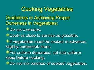 Cooking VegetablesCooking Vegetables
Guidelines in Achieving ProperGuidelines in Achieving Proper
Doneness in Vegetables:Doneness in Vegetables:
Do not overcook.Do not overcook.
Cook as close to service as possible.Cook as close to service as possible.
If vegetables must be cooked in advance,If vegetables must be cooked in advance,
slightly undercook them.slightly undercook them.
For uniform doneness, cut into uniformFor uniform doneness, cut into uniform
sizes before cooking.sizes before cooking.
Do not mix batches of cooked vegetables.Do not mix batches of cooked vegetables.
 