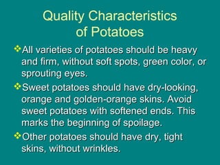 Culinary Essentials
Copyright © Glencoe/McGraw-Hill,
a division of The McGraw-Hill Companies, Inc.
Quality Characteristics
of Potatoes
All varieties of potatoes should be heavyAll varieties of potatoes should be heavy
and firm, without soft spots, green color, orand firm, without soft spots, green color, or
sprouting eyes.sprouting eyes.
Sweet potatoes should have dry-looking,Sweet potatoes should have dry-looking,
orange and golden-orange skins. Avoidorange and golden-orange skins. Avoid
sweet potatoes with softened ends. Thissweet potatoes with softened ends. This
marks the beginning of spoilage.marks the beginning of spoilage.
Other potatoes should have dry, tightOther potatoes should have dry, tight
skins, without wrinkles.skins, without wrinkles.
 