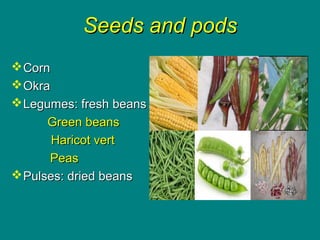 Seeds and podsSeeds and pods
CornCorn
OkraOkra
Legumes: fresh beansLegumes: fresh beans
Green beansGreen beans
Haricot vertHaricot vert
PeasPeas
Pulses: dried beansPulses: dried beans
 