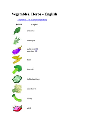 Vegetables, Herbs - English
Vegetables - Fill-in Exercise (picture)
Picture

English
artichoke

asparagus

aubergine
egg plant

bean

broccoli

(white) cabbage

cauliflower

celery

chilli

 