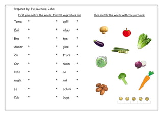 Prepared by: Evi, Michalis, John
First you match the words, find 10 vegetables and then match the words with the pictures:
Toma * * colli *
Oni * * mber *
Bro * * toe *
Auber * * gine *
Zu * * ttuce *
Car * * room *
Pota * * on *
mush * * rot *
Le * * cchini *
Cab * * bage *
 