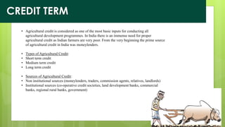 • Agricultural credit is considered as one of the most basic inputs for conducting all
agricultural development programmes. In India there is an immense need for proper
agricultural credit as Indian farmers are very poor. From the very beginning the prime source
of agricultural credit in India was moneylenders.
• Types of Agricultural Credit:
• Short term credit
• Medium term credit
• Long term credit
• Sources of Agricultural Credit:
• Non institutional sources (moneylenders, traders, commission agents, relatives, landlords)
• Institutional sources (co-operative credit societies, land development banks, commercial
banks, regional rural banks, government)
CREDIT TERM
 