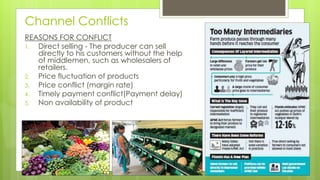 Channel Conflicts
REASONS FOR CONFLICT
1. Direct selling - The producer can sell
directly to his customers without the help
of middlemen, such as wholesalers of
retailers.
2. Price fluctuation of products
3. Price conflict (margin rate)
4. Timely payment conflict(Payment delay)
5. Non availability of product
 