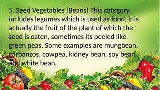 5. Seed Vegetables (Beans) This category
includes legumes which is used as food, it is
actually the fruit of the plant of which the
seed is eaten, sometimes its peeled like
green peas. Some examples are mungbean,
garbanzos, cowpea, kidney bean, soy bean
and white bean.
 