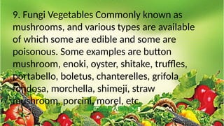 9. Fungi Vegetables Commonly known as
mushrooms, and various types are available
of which some are edible and some are
poisonous. Some examples are button
mushroom, enoki, oyster, shitake, truffles,
portabello, boletus, chanterelles, grifola
fondosa, morchella, shimeji, straw
mushroom, porcini, morel, etc
 